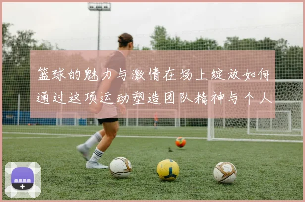 篮球的魅力与激情在场上绽放如何通过这项运动塑造团队精神与个人成长