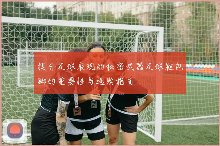 提升足球表现的秘密武器足球鞋包脚的重要性与选购指南