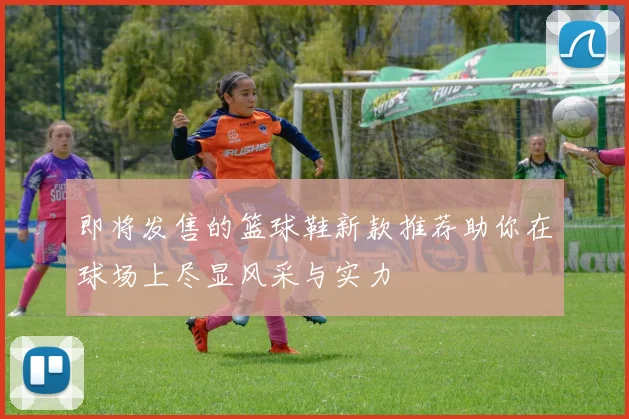 即将发售的篮球鞋新款推荐助你在球场上尽显风采与实力