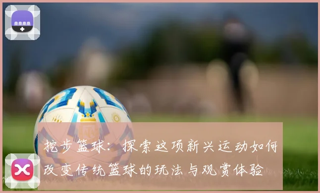 挖步篮球：探索这项新兴运动如何改变传统篮球的玩法与观赏体验