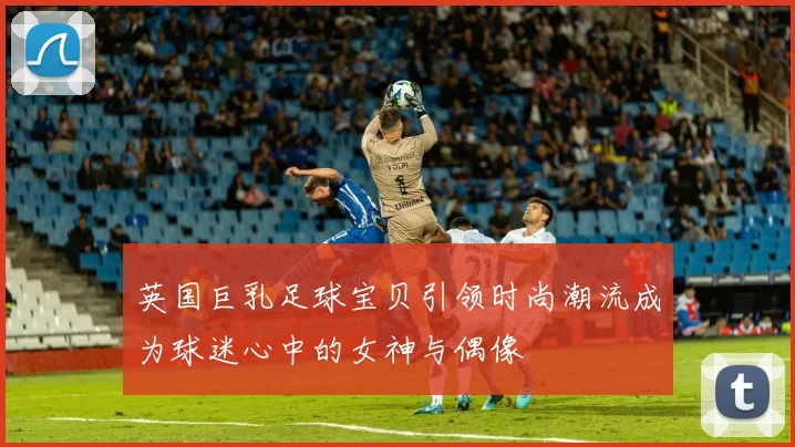 英国巨乳足球宝贝引领时尚潮流成为球迷心中的女神与偶像