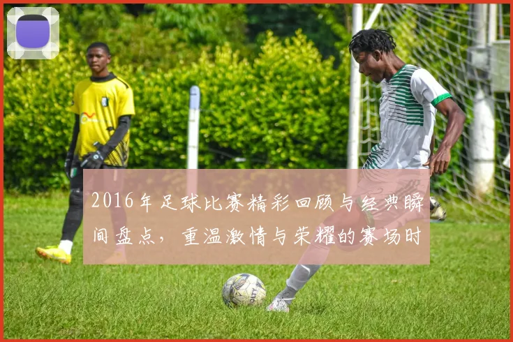 2016年足球比赛精彩回顾与经典瞬间盘点，重温激情与荣耀的赛场时刻