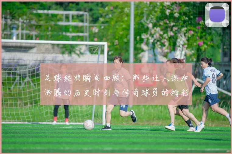 足球经典瞬间回顾：那些让人热血沸腾的历史时刻与传奇球员的精彩瞬间